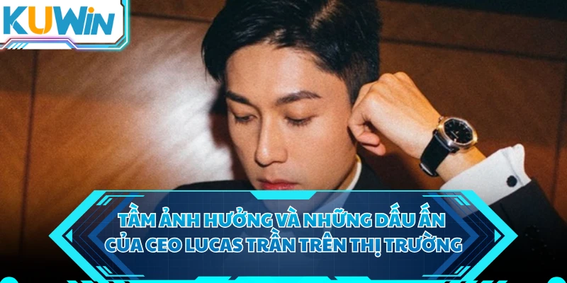 Tầm ảnh hưởng và những dấu ấn của CEO Lucas Trần trên thị trường